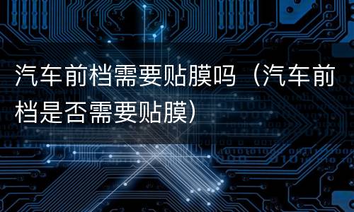 汽车前档需要贴膜吗（汽车前档是否需要贴膜）