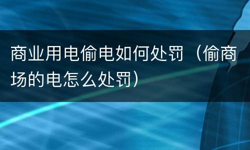 商业用电偷电如何处罚（偷商场的电怎么处罚）
