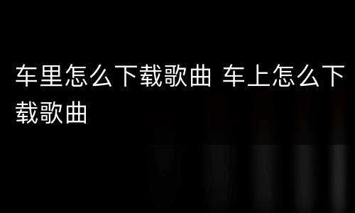 车里怎么下载歌曲 车上怎么下载歌曲