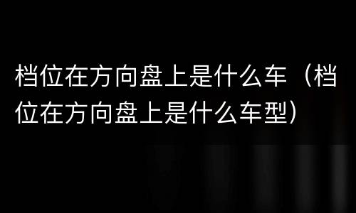 档位在方向盘上是什么车（档位在方向盘上是什么车型）