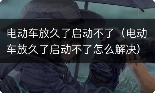 电动车放久了启动不了（电动车放久了启动不了怎么解决）