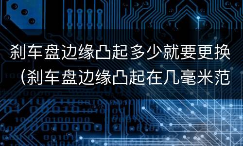 刹车盘边缘凸起多少就要更换（刹车盘边缘凸起在几毫米范围不用换）