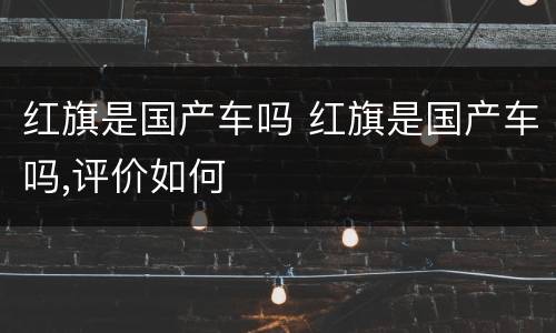 红旗是国产车吗 红旗是国产车吗,评价如何