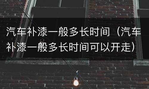 汽车补漆一般多长时间（汽车补漆一般多长时间可以开走）