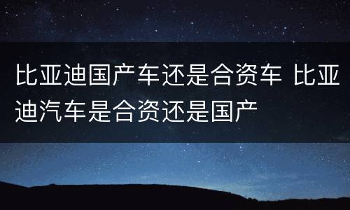 比亚迪国产车还是合资车 比亚迪汽车是合资还是国产