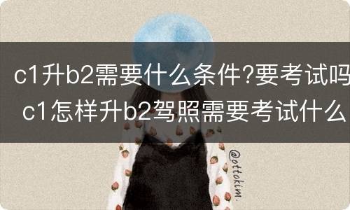 c1升b2需要什么条件?要考试吗 c1怎样升b2驾照需要考试什么条件