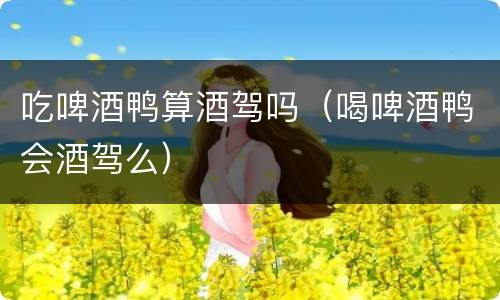 吃啤酒鸭算酒驾吗（喝啤酒鸭会酒驾么）