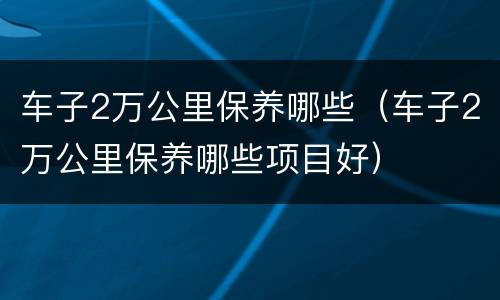 车子2万公里保养哪些（车子2万公里保养哪些项目好）