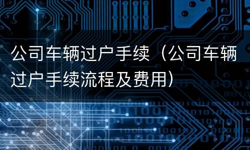 公司车辆过户手续（公司车辆过户手续流程及费用）