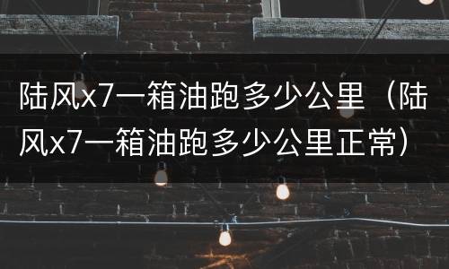 陆风x7一箱油跑多少公里（陆风x7一箱油跑多少公里正常）