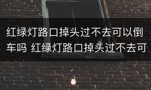 红绿灯路口掉头过不去可以倒车吗 红绿灯路口掉头过不去可以倒车吗