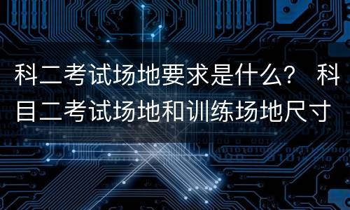 科二考试场地要求是什么？ 科目二考试场地和训练场地尺寸一样吗