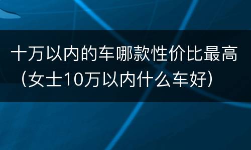 十万以内的车哪款性价比最高（女士10万以内什么车好）