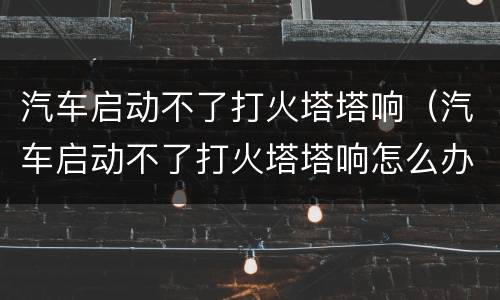 汽车启动不了打火塔塔响（汽车启动不了打火塔塔响怎么办）
