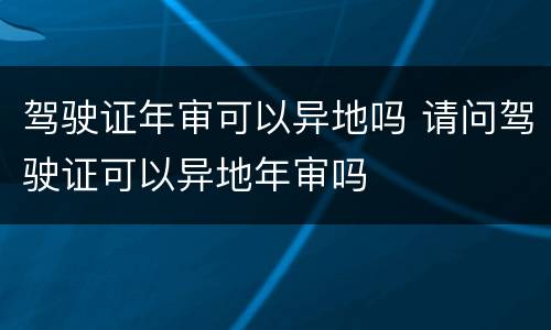 驾驶证年审可以异地吗 请问驾驶证可以异地年审吗