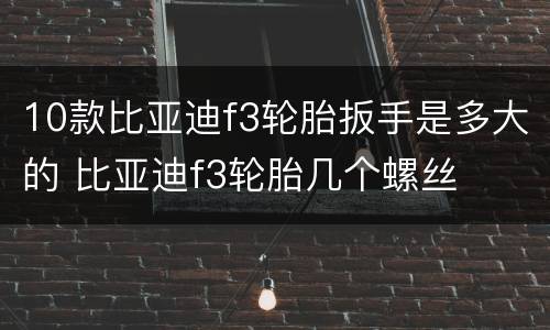 10款比亚迪f3轮胎扳手是多大的 比亚迪f3轮胎几个螺丝