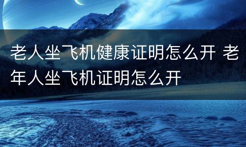 老人坐飞机健康证明怎么开 老年人坐飞机证明怎么开