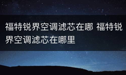 福特锐界空调滤芯在哪 福特锐界空调滤芯在哪里