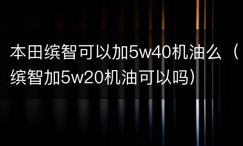 本田缤智可以加5w40机油么（缤智加5w20机油可以吗）