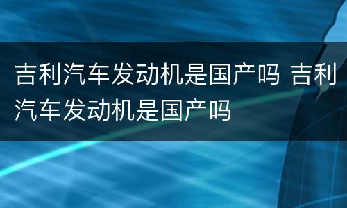 吉利汽车发动机是国产吗 吉利汽车发动机是国产吗