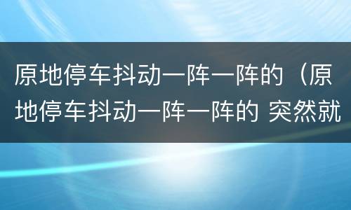 原地停车抖动一阵一阵的（原地停车抖动一阵一阵的 突然就停了）
