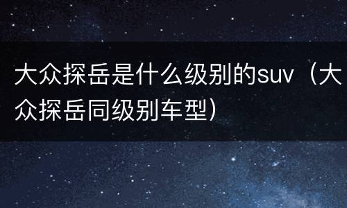 大众探岳是什么级别的suv（大众探岳同级别车型）