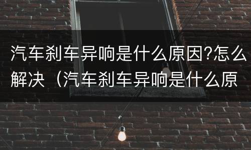 汽车刹车异响是什么原因?怎么解决（汽车刹车异响是什么原因?怎么解决视频）