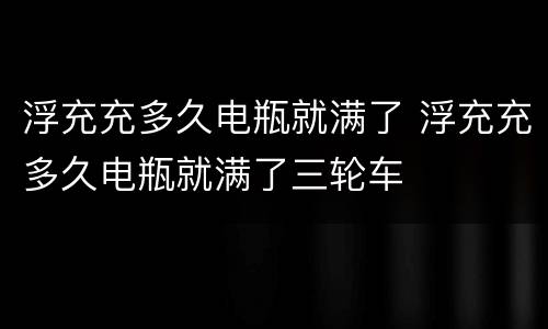 浮充充多久电瓶就满了 浮充充多久电瓶就满了三轮车