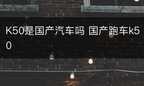 K50是国产汽车吗 国产跑车k50