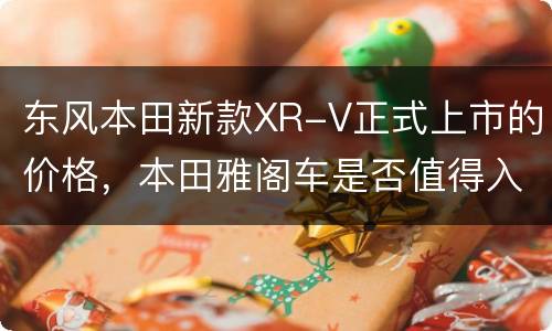 东风本田新款XR-V正式上市的价格，本田雅阁车是否值得入手