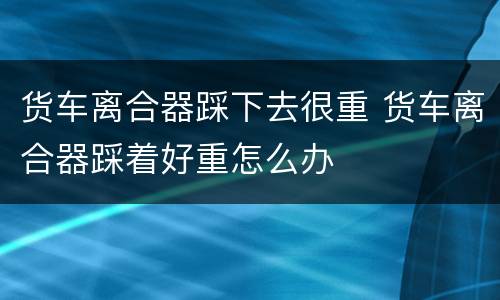 货车离合器踩下去很重 货车离合器踩着好重怎么办