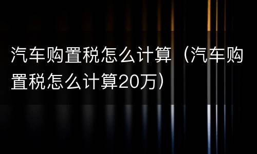 汽车购置税怎么计算（汽车购置税怎么计算20万）