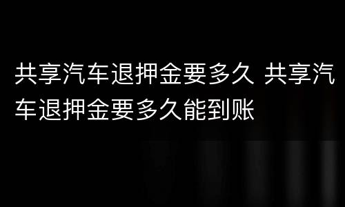 共享汽车退押金要多久 共享汽车退押金要多久能到账