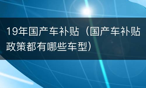 19年国产车补贴（国产车补贴政策都有哪些车型）