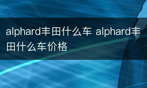 alphard丰田什么车 alphard丰田什么车价格
