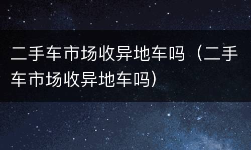 二手车市场收异地车吗（二手车市场收异地车吗）