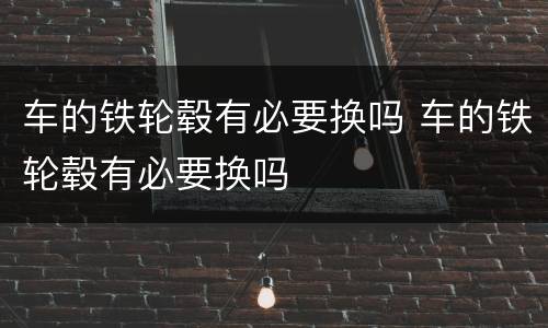 车的铁轮毂有必要换吗 车的铁轮毂有必要换吗