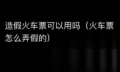 造假火车票可以用吗（火车票怎么弄假的）