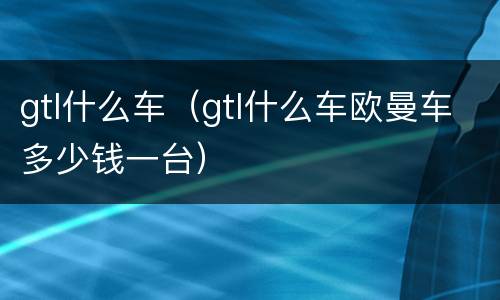 gtl什么车（gtl什么车欧曼车多少钱一台）