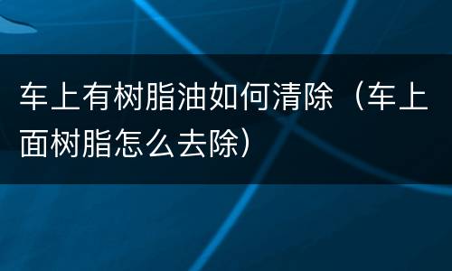 车上有树脂油如何清除（车上面树脂怎么去除）