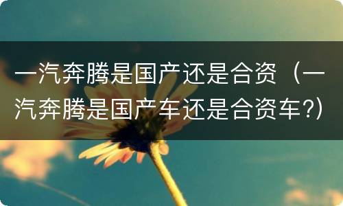 一汽奔腾是国产还是合资（一汽奔腾是国产车还是合资车?）