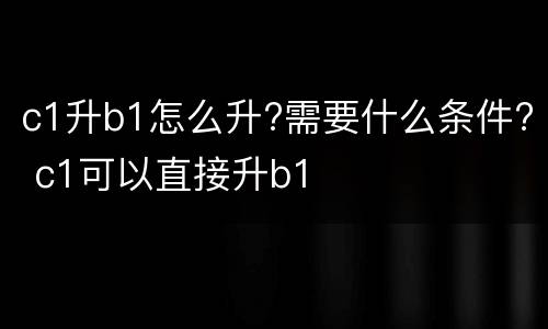 c1升b1怎么升?需要什么条件? c1可以直接升b1