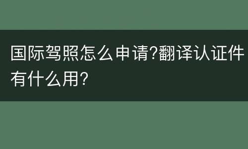 国际驾照怎么申请?翻译认证件有什么用?