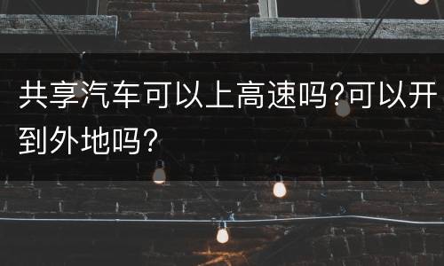 共享汽车可以上高速吗?可以开到外地吗?
