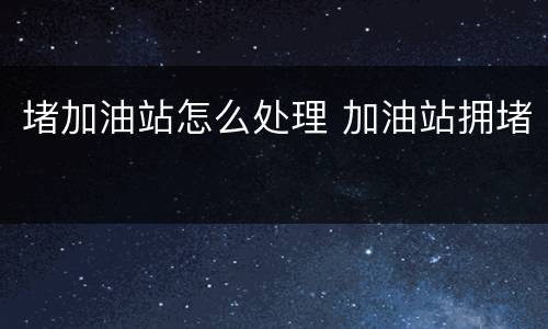 堵加油站怎么处理 加油站拥堵