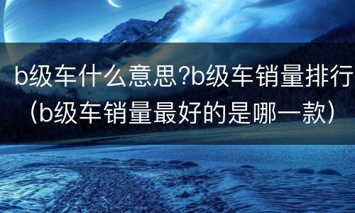 b级车什么意思?b级车销量排行（b级车销量最好的是哪一款）