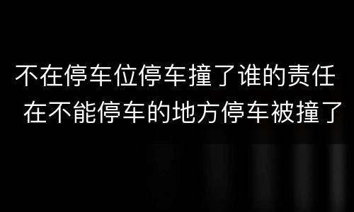 不在停车位停车撞了谁的责任 在不能停车的地方停车被撞了谁的责任