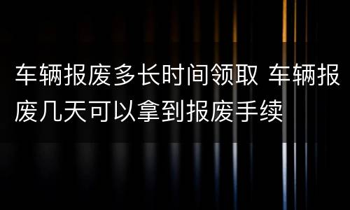 车辆报废多长时间领取 车辆报废几天可以拿到报废手续
