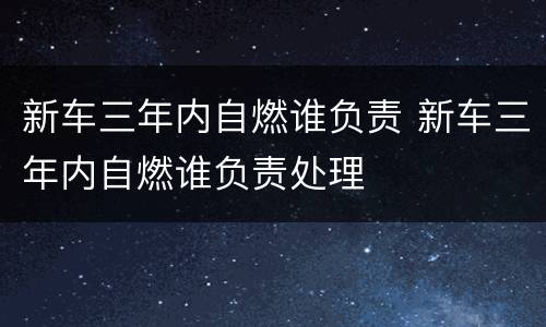 新车三年内自燃谁负责 新车三年内自燃谁负责处理