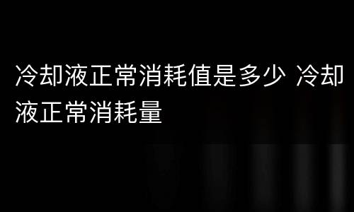 冷却液正常消耗值是多少 冷却液正常消耗量
